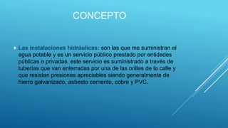 CONCEPTO
 Las instalaciones hidráulicas: son las que me suministran el
agua potable y es un servicio público prestado por entidades
públicas o privadas, este servicio es suministrado a través de
tuberías que van enterradas por una de las orillas de la calle y
que resisten presiones apreciables siendo generalmente de
hierro galvanizado, asbesto cemento, cobre y PVC.
 