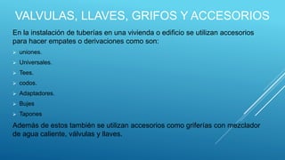 VALVULAS, LLAVES, GRIFOS Y ACCESORIOS
En la instalación de tuberías en una vivienda o edificio se utilizan accesorios
para hacer empates o derivaciones como son:
 uniones.
 Universales.
 Tees.
 codos.
 Adaptadores.
 Bujes
 Tapones
Además de estos también se utilizan accesorios como griferías con mezclador
de agua caliente, válvulas y llaves.
 