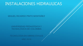 INSTALACIONES HIDRAULICAS
MIGUEL RICARDO PINTO MONTAÑEZ
UNIVERSIDAD PEDAGÓGICA Y
TECNOLÓGICA DE COLOMBIA
TECNOLOGIA EN OBRAS CIVILES
AÑO 2016
 