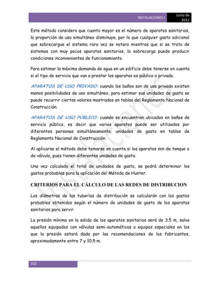 Junio de
                                                        INSTALACIONES I
                                                                                 2011

Este método considera que cuanto mayor es el número de aparatos sanitarios,
la proporción de uso simultáneo disminuye, por lo que cualquier gasto adicional
que sobrecargue el sistema rara vez se notara mientras que si se trata de
sistemas con muy pocos aparatos sanitarios, la sobrecarga puede producir
condiciones inconvenientes de funcionamiento.

Para estimar la máxima demanda de agua en un edificio debe tenerse en cuenta
si el tipo de servicio que van a prestar los aparatos es público o privado.

APARATOS DE USO PRIVADO: cuando los baños son de uso privado existen
menos posibilidades de uso simultáneo, para estimar sus unidades de gasto se
puede recurrir ciertos valores mostrados en tablas del Reglamento Nacional de
Construcción.

APARATOS DE USO PÚBLICO: cuando se encuentran ubicados en baños de
servicio público, es decir que varios aparatos puede ser utilizados por
diferentes personas simultáneamente; unidades de gasto en tablas de
Reglamento Nacional de Construcción.

Al aplicarse el método debe tomarse en cuenta si los aparatos son de tanque o
de válvula, pues tienen diferentes unidades de gasto.

Una vez calculado el total de unidades de gasto, se podrá determinar los
gastos probables para la aplicación del Método de Hunter.

CRITERIOS PARA EL CÁLCULO DE LAS REDES DE DISTRIBUCION

Los diámetros de las tuberías de distribución se calcularán con los gastos
probables obtenidos según el número de unidades de gasto de los aparatos
sanitarios para servir.

La presión mínima en la salida de los aparatos sanitarios será de 3.5 m, salva
aquellos equipados con válvulas semi-automáticas o equipos especiales en los
que la presión estará dada por las recomendaciones de los fabricantes,
aproximadamente entre 7 y 10.5 m.




102
 