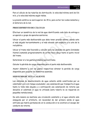 Junio de
                                                      INSTALACIONES I
                                                                             2011

Para el cálculo de las tuberías de distribución, la velocidad mínima será de 0.6
m/s, y la velocidad máxima según tablas.

La presión estática no será superior de 35 m, para evitar los ruidos molestos y
el deterioro de la red.

PROCEDIMIENTO DE CÁLCULO

Efectuar un isométrico de la red de agua identificando cada ùnto de entrega a
un aparato o grupo de aparatos sanitarios.

Ubicar el punto más desfavorable que debe tener presión mínima; siendo este
el más alejado horizontalmente y el más elevado con respecto a la cota de la
red pública.

Ubicar el tramo más favorable y calcular para las unidades de gasto (Unidades
Hunter) sumando progresivamente de arriba hacia abajo hasta el punto inicial
del tramo.

Determinar el o los gastos probables para el tramo.

Calcular la pérdida de carga disponible para el punto más desfavorable.

Asumir diámetro y con los gastos respectivos obtener la perdida de carga
disponible para aceptar los diámetros asumidos.

SERVICIOS DE AGUA CALIENTE

Los sistemas de abastecimiento de agua caliente están constituidos por un
calentador con o sin tanque acumulador, una canalización que transporta el agua
hasta la toma más alejada y a continuación una canalización de retorno que
devuelve al calentado el agua no utilizada (esta tubería no es requerida en
pequeñas instalaciones).

De esta manera se mantiene una circulación constante y el agua caliente sale
enseguida por el artefacto, sin necesidad de dar primero salida al agua
enfriada que habría permanecido en la conducción si no existiera el escape del
conducto de retorno.

103
 