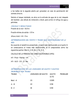 Junio de
                                                     INSTALACIONES I
                                                                             2011

a los baños de la segunda planta por gravedad, en caso de paralización del
sistema directo.

Debido al tanque instalado, se ubico en la entrada de agua de la red, después
del medidor, una válvula de retención o check, para evitar el reflujo de agua y
pérdidas.

CÁLCULO Y RESULTADOS
Presión de la red = 16.5 m

Presión mínima de salida = 3.5 m

Altura total = Ht = 5 m

DETERMINACION DEL PUNTO Y TRAMO MÁS DESFAVORABLE DE LA
RED
De acuerdo al isométrico presentado, el punto más desfavorable es el punto X,
en consecuencia el tramo más desfavorable es el comprendido entre los
siguientes puntos: Med-A, A-B, B-C, C-D, D-X.

CALCULO DE LA PERDIDA DE CARGA DISPONIBLE (HFD)

Hf = Pred – Psalida – Ht

Hf = 16.5 – 3.5 – 5 = 8m



DETERMINACION DE LAS UNIDADES DE GASTO Y GASTOS
PROBABLES POR TRAMO
TRAMO                        UNIDADES DE GASTO       GASTO             PROBALBE
                                                     (L/S)

Med – A                      23                      0.595

A-B                          22                      0.58

B–C                          18                      0.50



106
 