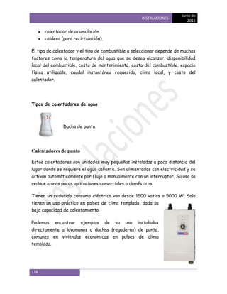 Junio de
                                                        INSTALACIONES I
                                                                             2011

      calentador de acumulación
      caldera (para recirculación).

El tipo de calentador y el tipo de combustible a seleccionar depende de muchos
factores como la temperatura del agua que se desea alcanzar, disponibilidad
local del combustible, costo de mantenimiento, costo del combustible, espacio
físico utilizable, caudal instantáneo requerido, clima local, y costo del
calentador.




Tipos de calentadores de agua




                 Ducha de punto.




Calentadores de punto

Estos calentadores son unidades muy pequeñas instaladas a poca distancia del
lugar donde se requiere el agua caliente. Son alimentados con electricidad y se
activan automáticamente por flujo o manualmente con un interruptor. Su uso se
reduce a unas pocas aplicaciones comerciales o domésticas.

Tienen un reducido consumo eléctrico van desde 1500 vatios a 5000 W. Solo
tienen un uso práctico en países de clima templado, dada su
baja capacidad de calentamiento.

Podemos       encontrar   ejemplos    de   su   uso   instalados
directamente a lavamanos o duchas (regaderas) de punto,
comunes en viviendas económicas en países de clima
templado.




118
 