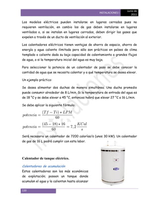 Junio de
                                                       INSTALACIONES I
                                                                            2011

Los modelos eléctricos pueden instalarse en lugares cerrados pues no
requieren ventilación, en cambio los de gas deben instalarse en lugares
ventilados o, si se instalan en lugares cerrados, deben dirigir los gases que
expelen a través de un ducto de ventilación al exterior.

Los calentadores eléctricos tienen ventajas de ahorro de espacio, ahorro de
energía y agua caliente ilimitada pero sólo son prácticos en países de clima
templado o caliente dada su baja capacidad de calentamiento a grandes flujos
de agua, o si la temperatura inicial del agua es muy baja.

Para seleccionar la potencia de un calentador de paso se debe conocer la
cantidad de agua que se necesita calentar y a qué temperatura se desea elevar.

Un ejemplo práctico:

Se desea alimentar dos duchas de manera simultánea. Una ducha promedio
puede consumir alrededor de 8 L/min. Si la temperatura de entrada del agua es
de 18 °C y se debe elevar a 45 °C, entonces habrá que elevar 27 °C a 16 L/min.

Se debe aplicar la siguiente fórmula:




Será necesario un calentador de 7200 calorías/s (unos 30 kW). Un calentador
de gas de 16 L podrá cumplir con esta labor.




Calentador de tanque eléctrico.

Calentadores de acumulación
Estos calentadores son los más económicos
de explotación; poseen un tanque donde
acumulan el agua y la calientan hasta alcanzar

120
 