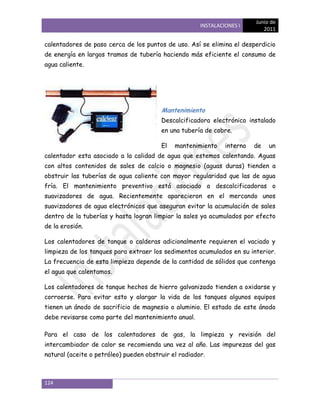 Junio de
                                                      INSTALACIONES I
                                                                            2011

calentadores de paso cerca de los puntos de uso. Así se elimina el desperdicio
de energía en largos tramos de tubería haciendo más eficiente el consumo de
agua caliente.




                                        Mantenimiento
                                        Descalcificadora electrónico instalado
                                        en una tubería de cobre.

                                        El   mantenimiento     interno   de   un
calentador esta asociado a la calidad de agua que estemos calentando. Aguas
con altos contenidos de sales de calcio o magnesio (aguas duras) tienden a
obstruir las tuberías de agua caliente con mayor regularidad que las de agua
fría. El mantenimiento preventivo está asociado a descalcificadoras o
suavizadores de agua. Recientemente aparecieron en el mercando unos
suavizadores de agua electrónicos que aseguran evitar la acumulación de sales
dentro de la tuberías y hasta logran limpiar la sales ya acumulados por efecto
de la erosión.

Los calentadores de tanque o calderas adicionalmente requieren el vaciado y
limpieza de los tanques para extraer los sedimentos acumulados en su interior.
La frecuencia de esta limpieza depende de la cantidad de sólidos que contenga
el agua que calentamos.

Los calentadores de tanque hechos de hierro galvanizado tienden a oxidarse y
corroerse. Para evitar esto y alargar la vida de los tanques algunos equipos
tienen un ánodo de sacrificio de magnesio o aluminio. El estado de este ánodo
debe revisarse como parte del mantenimiento anual.

Para el caso de los calentadores de gas, la limpieza y revisión del
intercambiador de calor se recomienda una vez al año. Las impurezas del gas
natural (aceite o petróleo) pueden obstruir el radiador.



124
 