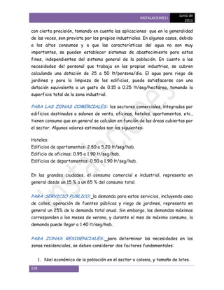 Junio de
                                                         INSTALACIONES I
                                                                               2011

con cierta precisión, tomando en cuenta las aplicaciones que en la generalidad
de las veces, son prevista por los propios industriales. En algunos casos, debido
a los altos consumos y a que las características del agua no son muy
importantes, se pueden establecer sistemas de abastecimiento para estos
fines, independientes del sistema general de la población. En cuanto a las
necesidades del personal que trabaja en las propias industrias, se cubren
calculando una dotación de 25 a 50 lt/persona/día. El agua para riego de
jardines y para la limpieza de los edificios, puede satisfacerse con una
dotación equivalente a un gasto de 0.15 a 0.25 lt/seg/hectárea, tomando la
superficie total de la zona industrial.

PARA LAS ZONAS COMERCIALES: los sectores comerciales, integrados por
edificios destinados a salones de venta, oficinas, hoteles, apartamentos, etc.,
tienen consumo que en general se calculan en función de las áreas cubiertas por
el sector. Algunos valores estimados son los siguientes:

Hoteles:
Edificios de apartamentos: 2.80 a 5.20 lt/seg/hab.
Edificio de oficinas: 0.95 a 1.90 lt/seg/hab.
Edificios de departamentos: 0.50 a 1.90 lt/seg/hab.


En las grandes ciudades, el consumo comercial e industrial, representa en
general desde un 15 % a un 65 % del consumo total.


PARA SERVICIO PUBLICO: la demanda para estos servicios, incluyendo aseo
de calles, operación de fuentes públicas y riego de jardines, representa en
general un 25% de la demanda total anual. Sin embargo, las demandas máximas
corresponden a los meses de verano, y durante el mes de máximo consumo, la
demanda puede llegar a 1.40 lt/seg/hab.


PARA ZONAS RESIDENCIALES: para determinar las necesidades en las
zonas residenciales, se deben considerar dos factores fundamentales:


      1. Niel económico de la población en el sector o colonia, y tamaño de lotes.
128
 