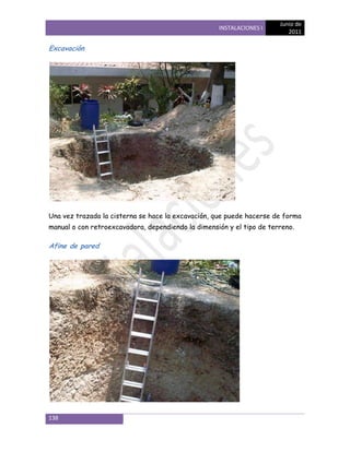 Junio de
                                                    INSTALACIONES I
                                                                          2011

Excavación




Una vez trazada la cisterna se hace la excavación, que puede hacerse de forma
manual o con retroexcavadora, dependiendo la dimensión y el tipo de terreno.

Afine de pared




138
 