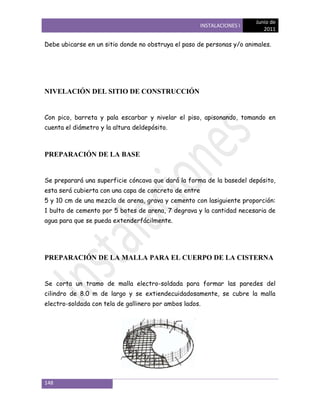 Junio de
                                                       INSTALACIONES I
                                                                            2011

Debe ubicarse en un sitio donde no obstruya el paso de personas y/o animales.




NIVELACIÓN DEL SITIO DE CONSTRUCCIÓN


Con pico, barreta y pala escarbar y nivelar el piso, apisonando, tomando en
cuenta el diámetro y la altura deldepósito.



PREPARACIÓN DE LA BASE


Se preparará una superficie cóncava que dará la forma de la basedel depósito,
esta será cubierta con una capa de concreto de entre
5 y 10 cm de una mezcla de arena, grava y cemento con lasiguiente proporción:
1 bulto de cemento por 5 botes de arena, 7 degrava y la cantidad necesaria de
agua para que se pueda extenderfácilmente.




PREPARACIÓN DE LA MALLA PARA EL CUERPO DE LA CISTERNA


Se corta un tramo de malla electro-soldada para formar las paredes del
cilindro de 8.0 m de largo y se extiendecuidadosamente, se cubre la malla
electro-soldada con tela de gallinero por ambos lados.




148
 