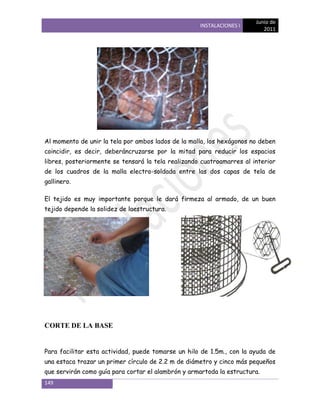 Junio de
                                                    INSTALACIONES I
                                                                          2011




Al momento de unir la tela por ambos lados de la malla, los hexágonos no deben
coincidir, es decir, deberáncruzarse por la mitad para reducir los espacios
libres, posteriormente se tensará la tela realizando cuatroamarres al interior
de los cuadros de la malla electro-soldada entre las dos capas de tela de
gallinero.

El tejido es muy importante porque le dará firmeza al armado, de un buen
tejido depende la solidez de laestructura.




CORTE DE LA BASE


Para facilitar esta actividad, puede tomarse un hilo de 1.5m., con la ayuda de
una estaca trazar un primer círculo de 2.2 m de diámetro y cinco más pequeños
que servirán como guía para cortar el alambrón y armartoda la estructura.
149
 