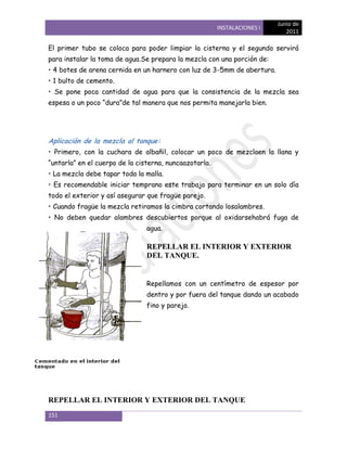 Junio de
                                                        INSTALACIONES I
                                                                             2011

El primer tubo se coloca para poder limpiar la cisterna y el segundo servirá
para instalar la toma de agua.Se prepara la mezcla con una porción de:
• 4 botes de arena cernida en un harnero con luz de 3-5mm de abertura.
• 1 bulto de cemento.
• Se pone poca cantidad de agua para que la consistencia de la mezcla sea
espesa o un poco ―dura‖de tal manera que nos permita manejarla bien.




Aplicación de la mezcla al tanque:
• Primero, con la cuchara de albañil, colocar un poco de mezclaen la llana y
―untarla‖ en el cuerpo de la cisterna, nuncaazotarla.
• La mezcla debe tapar toda la malla.
• Es recomendable iniciar temprano este trabajo para terminar en un solo día
todo el exterior y así asegurar que fragüe parejo.
• Cuando fragüe la mezcla retiramos la cimbra cortando losalambres.
• No deben quedar alambres descubiertos porque al oxidarsehabrá fuga de
                                agua.

                                REPELLAR EL INTERIOR Y EXTERIOR
                                DEL TANQUE.


                                Repellamos con un centímetro de espesor por
                                dentro y por fuera del tanque dando un acabado
                                fino y parejo.




REPELLAR EL INTERIOR Y EXTERIOR DEL TANQUE
151
 