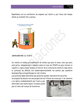 Junio de
                                                     INSTALACIONES I
                                                                            2011



Repellamos con un centímetro de espesor por dentro y por fuera del tanque
dando un acabado fino y parejo.




ARMADO DE LA TAPA


Se realiza el mismo procedimiento de anillos que para la base, solo que para
esta parte, debemos abrir unhueco sobre el cono de 70X70 cm para formar el
registro o tapa y tener acceso al interior de la cisterna.Se monta la tapa sobre
la cisterna, se amarra con alambreaprovechando las puntas que quedaron
descubiertas en la partesuperior del cilindro.
Los picos de malla sobrantes que pudieran quedar descubiertos secortan.
Se prepara la mezcla con una proporción de 4 botes de arena por 1 de cemento
y se aplica cuidadosamente por fuera y por
dentrodel cono hasta lograr el mismo pulido
que el resto del cuerpo de lacisterna.




152
 