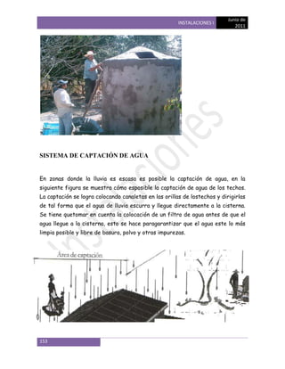 Junio de
                                                       INSTALACIONES I
                                                                              2011




SISTEMA DE CAPTACIÓN DE AGUA


En zonas donde la lluvia es escasa es posible la captación de agua, en la
siguiente figura se muestra cómo esposible la captación de agua de los techos.
La captación se logra colocando canaletas en las orillas de lostechos y dirigirlas
de tal forma que el agua de lluvia escurra y llegue directamente a la cisterna.
Se tiene quetomar en cuenta la colocación de un filtro de agua antes de que el
agua llegue a la cisterna, esto se hace paragarantizar que el agua este lo más
limpia posible y libre de basura, polvo y otras impurezas.




153
 
