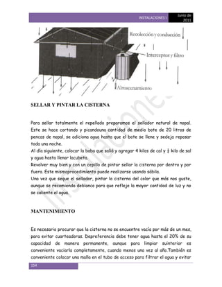 Junio de
                                                        INSTALACIONES I
                                                                               2011




SELLAR Y PINTAR LA CISTERNA


Para sellar totalmente el repellado preparamos el sellador natural de nopal.
Este se hace cortando y picandouna cantidad de medio bote de 20 litros de
pencas de nopal, se adiciona agua hasta que el bote se llene y sedeja reposar
toda una noche.
Al día siguiente, colocar la baba que salió y agregar 4 kilos de cal y ½ kilo de sal
y agua hasta llenar lacubeta.
Revolver muy bien y con un cepillo de pintar sellar la cisterna por dentro y por
fuera. Este mismoprocedimiento puede realizarse usando sábila.
Una vez que seque el sellador, pintar la cisterna del color que más nos guste,
aunque se recomienda deblanco para que refleje la mayor cantidad de luz y no
se caliente el agua.



MANTENIMIENTO


Es necesario procurar que la cisterna no se encuentre vacía por más de un mes,
para evitar cuarteadoras. Depreferencia debe tener agua hasta el 20% de su
capacidad   de    manera   permanente,    aunque    para   limpiar   suinterior   es
conveniente vaciarla completamente, cuando menos una vez al año.También es
conveniente colocar una malla en el tubo de acceso para filtrar el agua y evitar
154
 