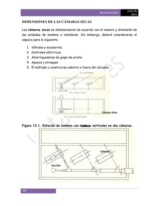 Junio de
                                                        INSTALACIONES I
                                                                             2011

DIMENSIONES DE LAS CÁMARAS SECAS

Las cámaras secas se dimensionaran de acuerdo con el numero y dimensión de
las unidades de bombeo a instalarse. Sin embargo, deberá considerarse el
espacio para lo siguiente :

      1. Válvulas y accesorios.
      2. Controles eléctricos.
      3. Amortiguadores de golpe de ariete.
      4. Apoyos y atraques.
      5. El múltiple a construirse adentro o fuera del cárcamo.




                                                          Cámara Seca



Figura 13.1. Estación de bombeo con bombas verticales en dos cámaras.
                                     Cámara
                                           Húmeda




                                                        Cámara
                                                        Húmeda


                       Succión




166
 