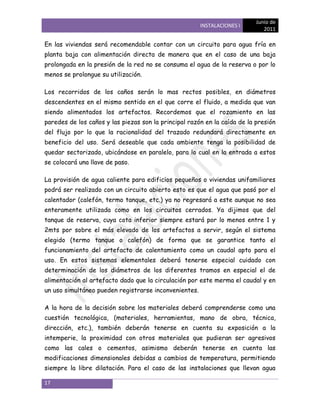 Junio de
                                                       INSTALACIONES I
                                                                              2011

En las viviendas será recomendable contar con un circuito para agua fría en
planta baja con alimentación directa de manera que en el caso de una baja
prolongada en la presión de la red no se consuma el agua de la reserva o por lo
menos se prolongue su utilización.

Los recorridos de los caños serán lo mas rectos posibles, en diámetros
descendentes en el mismo sentido en el que corre el fluido, a medida que van
siendo alimentados los artefactos. Recordemos que el rozamiento en las
paredes de los caños y las piezas son la principal razón en la caída de la presión
del flujo por lo que la racionalidad del trazado redundará directamente en
beneficio del uso. Será deseable que cada ambiente tenga la posibilidad de
quedar sectorizado, ubicándose en paralelo, para lo cual en la entrada a estos
se colocará una llave de paso.

La provisión de agua caliente para edificios pequeños o viviendas unifamiliares
podrá ser realizado con un circuito abierto esto es que el agua que pasó por el
calentador (calefón, termo tanque, etc.) ya no regresará a este aunque no sea
enteramente utilizada como en los circuitos cerrados. Ya dijimos que del
tanque de reserva, cuya cota inferior siempre estará por lo menos entre 1 y
2mts por sobre el más elevado de los artefactos a servir, según el sistema
elegido (termo tanque o calefón) de forma que se garantice tanto el
funcionamiento del artefacto de calentamiento como un caudal apto para el
uso. En estos sistemas elementales deberá tenerse especial cuidado con
determinación de los diámetros de los diferentes tramos en especial el de
alimentación al artefacto dado que la circulación por este merma el caudal y en
un uso simultáneo pueden registrarse inconvenientes.

A la hora de la decisión sobre los materiales deberá comprenderse como una
cuestión tecnológica, (materiales, herramientas, mano de obra, técnica,
dirección, etc.), también deberán tenerse en cuenta su exposición a la
intemperie, la proximidad con otros materiales que pudieran ser agresivos
como las cales o cementos, asimismo deberán tenerse en cuenta las
modificaciones dimensionales debidas a cambios de temperatura, permitiendo
siempre la libre dilatación. Para el caso de las instalaciones que llevan agua

17
 