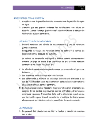 Junio de
                                                     INSTALACIONES I
                                                                           2011




REQUISITOS EN LA SUCCIÓN
      1. Asegúrese que la presión absoluta sea mayor que la presión de vapor
         de agua.
      2. Siempre que sea posible evítense las instalaciones con altura de
         succión. Cuando se tenga que hacer así, se deberá hacer el estudio de
         la altura de succión permisible.



      REQUISITOS EN LA DESCARGA
      1. Deberá instalarse una válvula de seccionamiento y una de retención
         junto a la bomba.
         Colóquense la válvula de retención entre la bomba y la válvula de
         seccionamiento y después del aumento.

         La válvula de retención protegerá la bomba contra sobrepresiones
         durante un golpe de ariete si se usa válvula de pie, y contra rotación
         contraria si no se usa válvula de pie.

      2. La válvula de seccionamiento puede usarse para controlar el gasto de
         la bomba.
      3. Los aumentos en la descarga son concéntricos.
      4. Las conexiones al múltiple de descarga deberán ser similares a las
         que se recomiendan en el inciso anterior, considerándose obviamente
         el escurrimiento en sentido contrario.
      5. En muchas ocasiones es necesario mantener el nivel en el cárcamo de
         succión. Si las salidas son mayores que las entradas podrán tenerse
         arranques y paradas frecuentes. Esto podría eliminarse con el uso de
         una derivación o paso lateral, conectando el múltiple de descarga con
         el cárcamo de succión intercalando una válvula de seccionamiento.



      MATERIALES
      1. En general, las válvulas son de fierro fundido y requieren conexión
         con bridas.
176
 