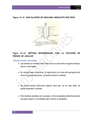 Junio de
                                                      INSTALACIONES I
                                                                            2011




Figura 13.12. INSTALACIÓN DE DESCARGA MEDIANTE MÚLTIPLE.




Figura   13.13.   MÉTODO       RECOMENDADO         PARA    LA   FIJACIÓN     DE
PERNOS DE ANCLAJE.

Consideraciones adicionales.
         Las bombas en instalaciones interiores se colocarán en lugares limpios,
         secos e iluminados.


         En instalaciones exteriores, lo importante es la elección apropiada del
         motor (a prueba de goteo, a prueba de polvo o ambas).




         Se proporcionará suficiente espacio para que, en un caso dado, se
         pueda desarmar la bomba.



         Para bombas grandes con carcasas y rotores pesados deberá preverse
         una grúa viajera o facilidades para colocar un polipasto.




178
 