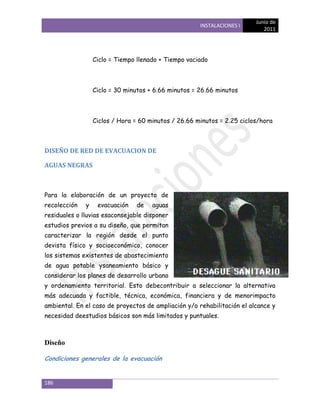 Junio de
                                                      INSTALACIONES I
                                                                            2011




                  Ciclo = Tiempo llenado + Tiempo vaciado



                  Ciclo = 30 minutos + 6.66 minutos = 26.66 minutos



                  Ciclos / Hora = 60 minutos / 26.66 minutos = 2.25 ciclos/hora



DISEÑO DE RED DE EVACUACION DE

AGUAS NEGRAS



Para la elaboración de un proyecto de
recolección   y    evacuación   de    aguas
residuales o lluvias esaconsejable disponer
estudios previos a su diseño, que permitan
caracterizar la región desde el punto
devista físico y socioeconómico, conocer
los sistemas existentes de abastecimiento
de agua potable ysaneamiento básico y
considerar los planes de desarrollo urbano
y ordenamiento territorial. Esto debecontribuir a seleccionar la alternativa
más adecuada y factible, técnica, económica, financiera y de menorimpacto
ambiental. En el caso de proyectos de ampliación y/o rehabilitación el alcance y
necesidad deestudios básicos son más limitados y puntuales.



Diseño

Condiciones generales de la evacuación


186
 
