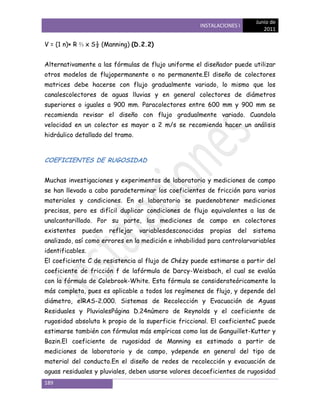 Junio de
                                                     INSTALACIONES I
                                                                             2011

V = (1 n)× R ⅔ x S½ (Manning) (D.2.2)


Alternativamente a las fórmulas de flujo uniforme el diseñador puede utilizar
otros modelos de flujopermanente o no permanente.El diseño de colectores
matrices debe hacerse con flujo gradualmente variado, lo mismo que los
canalescolectores de aguas lluvias y en general colectores de diámetros
superiores o iguales a 900 mm. Paracolectores entre 600 mm y 900 mm se
recomienda revisar el diseño con flujo gradualmente variado. Cuandola
velocidad en un colector es mayor a 2 m/s se recomienda hacer un análisis
hidráulico detallado del tramo.



COEFICIENTES DE RUGOSIDAD


Muchas investigaciones y experimentos de laboratorio y mediciones de campo
se han llevado a cabo paradeterminar los coeficientes de fricción para varios
materiales y condiciones. En el laboratorio se puedenobtener mediciones
precisas, pero es difícil duplicar condiciones de flujo equivalentes a las de
unalcantarillado. Por su parte, las mediciones de campo en colectores
existentes   pueden   reflejar    variablesdesconocidas   propias   del   sistema
analizado, así como errores en la medición e inhabilidad para controlarvariables
identificables.
El coeficiente C de resistencia al flujo de Chézy puede estimarse a partir del
coeficiente de fricción f de lafórmula de Darcy-Weisbach, el cual se evalúa
con la fórmula de Colebrook-White. Esta fórmula se considerateóricamente la
más completa, pues es aplicable a todos los regímenes de flujo, y depende del
diámetro, elRAS-2.000. Sistemas de Recolección y Evacuación de Aguas
Residuales y PluvialesPágina D.24número de Reynolds y el coeficiente de
rugosidad absoluta k propio de la superficie friccional. El coeficienteC puede
estimarse también con fórmulas más empíricas como las de Ganguillet-Kutter y
Bazin.El coeficiente de rugosidad de Manning es estimado a partir de
mediciones de laboratorio y de campo, ydepende en general del tipo de
material del conducto.En el diseño de redes de recolección y evacuación de
aguas residuales y pluviales, deben usarse valores decoeficientes de rugosidad
189
 