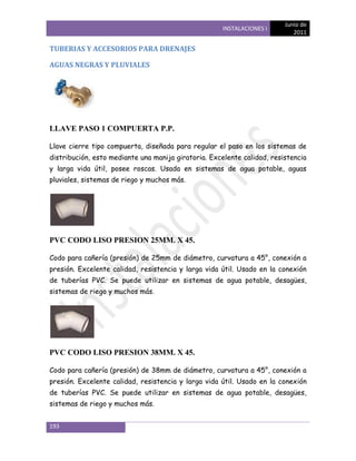 Junio de
                                                     INSTALACIONES I
                                                                            2011

TUBERIAS Y ACCESORIOS PARA DRENAJES

AGUAS NEGRAS Y PLUVIALES




LLAVE PASO 1 COMPUERTA P.P.

Llave cierre tipo compuerta, diseñada para regular el paso en los sistemas de
distribución, esto mediante una manija giratoria. Excelente calidad, resistencia
y larga vida útil, posee roscas. Usada en sistemas de agua potable, aguas
pluviales, sistemas de riego y muchos más.




PVC CODO LISO PRESION 25MM. X 45.

Codo para cañería (presión) de 25mm de diámetro, curvatura a 45°, conexión a
presión. Excelente calidad, resistencia y larga vida útil. Usado en la conexión
de tuberías PVC. Se puede utilizar en sistemas de agua potable, desagües,
sistemas de riego y muchos más.




PVC CODO LISO PRESION 38MM. X 45.

Codo para cañería (presión) de 38mm de diámetro, curvatura a 45°, conexión a
presión. Excelente calidad, resistencia y larga vida útil. Usado en la conexión
de tuberías PVC. Se puede utilizar en sistemas de agua potable, desagües,
sistemas de riego y muchos más.


193
 