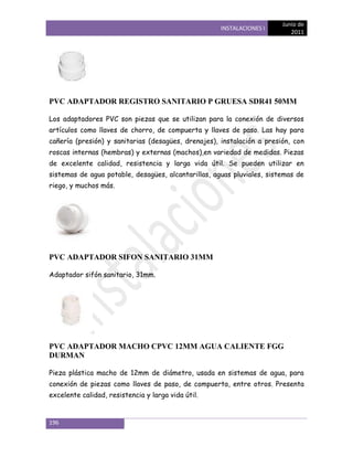 Junio de
                                                     INSTALACIONES I
                                                                           2011




PVC ADAPTADOR REGISTRO SANITARIO P GRUESA SDR41 50MM

Los adaptadores PVC son piezas que se utilizan para la conexión de diversos
artículos como llaves de chorro, de compuerta y llaves de paso. Las hay para
cañería (presión) y sanitarias (desagües, drenajes), instalación a presión, con
roscas internas (hembras) y externas (machos),en variedad de medidas. Piezas
de excelente calidad, resistencia y larga vida útil. Se pueden utilizar en
sistemas de agua potable, desagües, alcantarillas, aguas pluviales, sistemas de
riego, y muchos más.




PVC ADAPTADOR SIFON SANITARIO 31MM

Adaptador sifón sanitario, 31mm.




PVC ADAPTADOR MACHO CPVC 12MM AGUA CALIENTE FGG
DURMAN

Pieza plástica macho de 12mm de diámetro, usada en sistemas de agua, para
conexión de piezas como llaves de paso, de compuerta, entre otros. Presenta
excelente calidad, resistencia y larga vida útil.


196
 