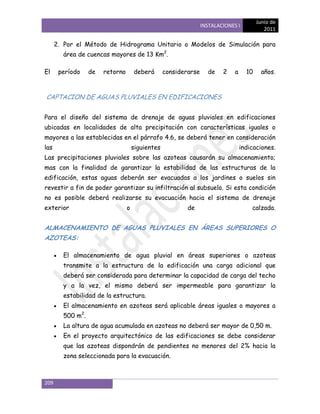 Junio de
                                                                 INSTALACIONES I
                                                                                            2011

      2. Por el Método de Hidrograma Unitario o Modelos de Simulación para
        área de cuencas mayores de 13 Km2.

El     período    de   retorno       deberá       considerarse     de    2    a     10     años.



CAPTACION DE AGUAS PLUVIALES EN EDIFICACIONES


Para el diseño del sistema de drenaje de aguas pluviales en edificaciones
ubicadas en localidades de alta precipitación con características iguales o
mayores a las establecidas en el párrafo 4.6, se deberá tener en consideración
las                                  siguientes                                   indicaciones.
Las precipitaciones pluviales sobre las azoteas causarán su almacenamiento;
mas con la finalidad de garantizar la estabilidad de las estructuras de la
edificación, estas aguas deberán ser evacuadas a los jardines o suelos sin
revestir a fin de poder garantizar su infiltración al subsuelo. Si esta condición
no es posible deberá realizarse su evacuación hacia el sistema de drenaje
exterior                         o                        de                          calzada.


ALMACENAMIENTO DE AGUAS PLUVIALES EN ÁREAS SUPERIORES O
AZOTEAS:

        El almacenamiento de agua pluvial en áreas superiores o azoteas
        transmite a la estructura de la edificación una carga adicional que
        deberá ser considerada para determinar la capacidad de carga del techo
        y a la vez, el mismo deberá ser impermeable para garantizar la
        estabilidad de la estructura.
        El almacenamiento en azoteas será aplicable áreas iguales o mayores a
        500 m2.
        La altura de agua acumulada en azoteas no deberá ser mayor de 0,50 m.
        En el proyecto arquitectónico de las edificaciones se debe considerar
        que las azoteas dispondrán de pendientes no menores del 2% hacia la
        zona seleccionada para la evacuación.



209
 