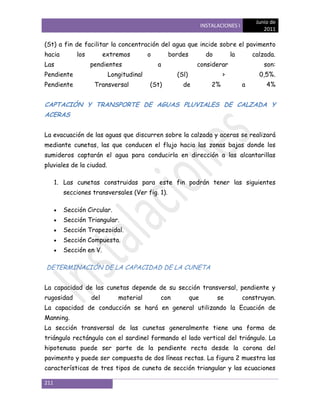 Junio de
                                                                INSTALACIONES I
                                                                                          2011

(St) a fin de facilitar la concentración del agua que incide sobre el pavimento
hacia        los         extremos        o       bordes           do         la       calzada.
Las                pendientes                a              considerar                    son:
Pendiente                 Longitudinal             (Sl)                  >              0,5%.
Pendiente           Transversal          (St)        de             2%            a        4%


CAPTACIÓN Y TRANSPORTE DE AGUAS PLUVIALES DE CALZADA Y
ACERAS


La evacuación de las aguas que discurren sobre la calzada y aceras se realizará
mediante cunetas, las que conducen el flujo hacia las zonas bajas donde los
sumideros captarán el agua para conducirla en dirección a las alcantarillas
pluviales de la ciudad.

      1. Las cunetas construidas para este fin podrán tener las siguientes
        secciones transversales (Ver fig. 1).

        Sección Circular.
        Sección Triangular.
        Sección Trapezoidal.
        Sección Compuesta.
        Sección en V.

DETERMINACIÓN DE LA CAPACIDAD DE LA CUNETA


La capacidad de las cunetas depende de su sección transversal, pendiente y
rugosidad          del       material        con          que          se         construyan.
La capacidad de conducción se hará en general utilizando la Ecuación de
Manning.
La sección transversal de las cunetas generalmente tiene una forma de
triángulo rectángulo con el sardinel formando el lado vertical del triángulo. La
hipotenusa puede ser parte de la pendiente recta desde la corona del
pavimento y puede ser compuesta de dos líneas rectas. La figura 2 muestra las
características de tres tipos de cuneta de sección triangular y las ecuaciones

211
 