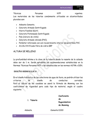 Junio de
                                                       INSTALACIONES I
                                                                               2011

Técnicas                  Peruanas                  NTP                  vigentes.
Los materiales de las tuberías comúnmente utilizadas en alcantarillados
pluviales son:

      Asbesto Cemento.
      Concreto Armado Centrifugado
      Hierro Fundido Dúctil.
      Concreto Pretensado Centrifugado
      Poly (cloruro de vinilo)
      Concreto Armado vibrado (PVC).
      Poliéster reforzado con con recubrimiento interior de polietileno PVC.
      Arcilla Vitrificada fibra de vidrio GRP

ALTURA DE RELLENO


La profundidad mínima a la clave de la tubería desde la rasante de la calzada
debe ser de 1 m. Serán aplicables las recomendaciones establecidas en la
Normas Técnicas Peruanas NTP o las establecidas en las normas ASTM o DIN.


DISEÑO HIDRÁULICO

En el diseño hidráulico de los colectores de agua de lluvia, se podrán utilizar los
criterios        de         diseño         de         conductos          cerrados.
Para el cálculo de los caudales se usará la fórmula de Manning con los
coeficientes de rugosidad para cada tipo de material, según el cuadro
siguiente:


                                                      Coeficiente
                                                      de
                 1. Tubería
                                                      Rugosidad«n»
                                                      de Manning

             Asbesto                        Cemento 0.010

230
 