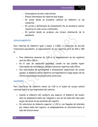 Junio de
                                                       INSTALACIONES I
                                                                            2011

         o   Convergencia de dos o más drenes.
         o   Puntos intermedios de tuberías muy largas.
         o   En zonas donde se presente cambios de diámetro ce los
             conductos.
         o   En curvas o deflexiones de alineamiento (no es necesario colocar
             registros en cada curva o deflexión).
         o   En puntos donde se produce una brusca disminución de la
             pendiente.

ESPACIAMIENTO

Para tuberías de diámetro igual o mayor a 1,20m., o conductos de sección
transversal equivalente, el espaciamiento de los registros ser5 de 200 a 350
m.

      Para diámetros menores de 1,20 m. el espaciamiento de los registros
      será de 100 a 200 m.
      En el caso de conductos pequeños, cuando no sea posible lograr
      velocidades de autolimpieza, deberá colocarse registros cada 100 m.
      Con velocidades de autolimpieza y alineamiento desprovisto de curvas
      agudas, la distancia entre registros corresponderá al rango mayor de los
      límites mencionados en los párrafos anteriores.

BUZONES

Para colectores de diámetro menor de 1,20 m el buzón de acceso estará
centrado sobre el eje longitudinal del colector.

      Cuando el diámetro del conducto sea superior al diámetro del buzón,
      éste se desplazará hasta ser tangente a uno de los lados del tubo para
      mejor ubicación de los escalines del registro.
      En colectores de diámetro superior a 1,20 m. con llegadas de laterales
      por ambos lados del registro, el desplazamiento se efectuará hacia el
      lado del lateral menor.


234
 