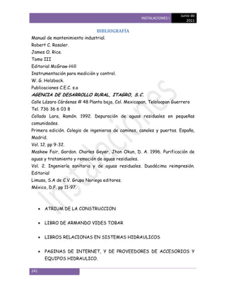 Junio de
                                                      INSTALACIONES I
                                                                           2011

                               BIBLIOGRAFÍA
Manual de mantenimiento industrial.
Robert C. Rosaler.
James O. Rice.
Tomo III
Editorial McGraw-Hill
Instrumentación para medición y control.
W. G. Holzbock.
Publicaciones C.E.C. s.a
AGENCIA DE DESARROLLO RURAL, ITAGRO, S.C.
Calle Lázaro Cárdenas # 48 Planta baja, Col. Mexicapan, Teloloapan Guerrero
Tel. 736 36 6 03 8
Collado Lara, Ramón. 1992. Depuración de aguas residuales en pequeñas
comunidades.
Primera edición. Colegio de ingenieros de caminos, canales y puertos. España,
Madrid.
Vol. 12. pp 9-32.
Maskew Fair, Gordon. Charles Geyer, Jhon Okun, D. A. 1996. Purificación de
aguas y tratamiento y remoción de aguas residuales.
Vol. 2. Ingeniería sanitaria y de aguas residuales. Duodécima reimpresión.
Editorial
Limusa, S.A de C.V. Grupo Noriega editores.
México, D.F. pp 11-97.



      ATRIUM DE LA CONSTRUCCION


      LIBRO DE ARMANDO VIDES TOBAR


      LIBROS RELACIONAS EN SISTEMAS HIDRAULICOS


      PAGINAS DE INTERNET, Y DE PROVEEDORES DE ACCESORIOS Y
      EQUIPOS HIDRAULICO.

241
 