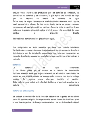 Junio de
                                                                      INSTALACIONES I
                                                                                                   2011

circular vence resistencias producidas por los cambios de dirección, las
paredes de las cañerías y los accesorios, lo que implica una pérdida de carga
que         se        expresa         en    metro           de        columna             de      agua.
En las zonas de mayor consumo este nivel desciende y estamos en el caso de
nivel piezométrico mínimo. En las horas donde existe un menor consumo,
encontramos el nivel piezométrico máximo. Con este dato se verificará para
cada zona la presión disponible sobre el nivel acera, y la necesidad de tener
bombeo                          o                       provisión                              directa.


Instalaciones domiciliarias de provisión de agua.



Son obligatorias en todo inmueble que linde con cañería habilitada.
Se dividen en externas e internas. Las primeras sirven para conectar la cañería
distribuidora con la instalación domiciliaria. Las internas comprenden un
conjunto de cañerías, accesorios y artefactos que constituyen el servicio en la
vivienda.


Conexión.
La                conexión                     de                   agua                   comprende:
1)    La    férula:    pieza    que    se   inserta    en      la    cañería    de        distribución.
2) Llave maestra: tiene por objeto independizar el servicio domiciliario. Se
instala en una pequeña cámara de mampostería, cubierta con marco y chapa
plástica.        En      algunos       casos        albergan         también         al        medidor.
3) La cañería comprendida entre la distribuidora y el punto de empalme de la
cañería                                                                                   domiciliaria.


Cañería de alimentación.


Se colocan a continuación de la conexión embutida en la pared en una altura
entre 20 y 40 cm del piso. Su trayecto debe evitar formación de sifones y ser
lo más directo posible. Se lo separa como mínimo 1 metro de la cañería cloacal.



25
 