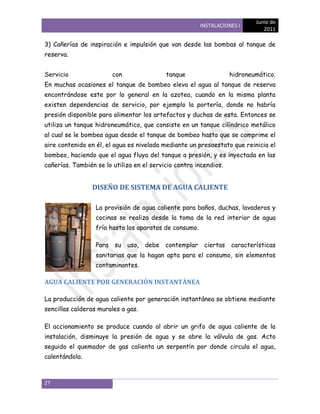 Junio de
                                                        INSTALACIONES I
                                                                              2011

3) Cañerías de inspiración e impulsión que van desde las bombas al tanque de
reserva.


Servicio                 con               tanque                  hidroneumático.
En muchas ocasiones el tanque de bombeo eleva el agua al tanque de reserva
encontrándose este por lo general en la azotea, cuando en la misma planta
existen dependencias de servicio, por ejemplo la portería, donde no habría
presión disponible para alimentar los artefactos y duchas de esta. Entonces se
utiliza un tanque hidroneumático, que consiste en un tanque cilíndrico metálico
al cual se le bombea agua desde el tanque de bombeo hasta que se comprime el
aire contenido en él, el agua es nivelada mediante un presoestato que reinicia el
bombeo, haciendo que el agua fluya del tanque a presión, y es inyectada en las
cañerías. También se lo utiliza en el servicio contra incendios.


                 DISEÑO DE SISTEMA DE AGUA CALIENTE

                  La provisión de agua caliente para baños, duchas, lavaderos y
                  cocinas se realiza desde la toma de la red interior de agua
                  fría hasta los aparatos de consumo.

                  Para   su uso,    debe   contemplar    ciertas   características
                  sanitarias que la hagan apta para el consumo, sin elementos
                  contaminantes.

AGUA CALIENTE POR GENERACIÓN INSTANTÁNEA

La producción de agua caliente por generación instantánea se obtiene mediante
sencillas calderas murales a gas.

El accionamiento se produce cuando al abrir un grifo de agua caliente de la
instalación, disminuye la presión de agua y se abre la válvula de gas. Acto
seguido el quemador de gas calienta un serpentín por donde circula el agua,
calentándola.



27
 