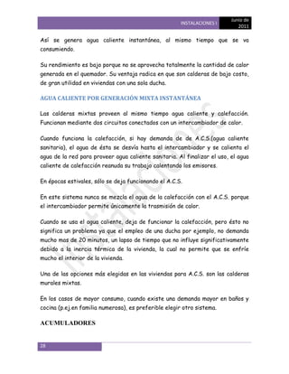 Junio de
                                                       INSTALACIONES I
                                                                             2011

Así se genera agua caliente instantánea, al mismo tiempo que se va
consumiendo.

Su rendimiento es bajo porque no se aprovecha totalmente la cantidad de calor
generada en el quemador. Su ventaja radica en que son calderas de bajo costo,
de gran utilidad en viviendas con una sola ducha.

AGUA CALIENTE POR GENERACIÓN MIXTA INSTANTÁNEA

Las calderas mixtas proveen al mismo tiempo agua caliente y calefacción.
Funcionan mediante dos circuitos conectados con un intercambiador de calor.

Cuando funciona la calefacción, si hay demanda de de A.C.S.(agua caliente
sanitaria), el agua de ésta se desvía hasta el intercambiador y se calienta el
agua de la red para proveer agua caliente sanitaria. Al finalizar el uso, el agua
caliente de calefacción reanuda su trabajo calentando los emisores.

En épocas estivales, sólo se deja funcionando el A.C.S.

En este sistema nunca se mezcla el agua de la calefacción con el A.C.S. porque
el intercambiador permite únicamente la trasmisión de calor.

Cuando se usa el agua caliente, deja de funcionar la calefacción, pero ésto no
significa un problema ya que el empleo de una ducha por ejemplo, no demanda
mucho mas de 20 minutos, un lapso de tiempo que no influye significativamente
debido a la inercia térmica de la vivienda, la cual no permite que se enfríe
mucho el interior de la vivienda.

Una de las opciones más elegidas en las viviendas para A.C.S. son las calderas
murales mixtas.

En los casos de mayor consumo, cuando existe una demanda mayor en baños y
cocina (p.ej.en familia numerosa), es preferible elegir otro sistema.

ACUMULADORES


28
 