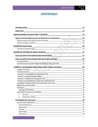 Junio de
                                                                  INSTALACIONES I
                                                                                            2011


                                      CONTENIDO




    INTRODUCCION ______________________________________________________________ 13
    OBJETIVOS __________________________________________________________________ 14

INSTALACIONES DE AGUA FRÍA Y CALIENTE ___________________________________ 15
    Algunas Recomendaciones para el diseño de las Instalaciones ________________________ 18
      Algunos aspectos son especialmente relevantes: __________________________________________ 18
      Pasos para seguir un Diseño ___________________________________________________________ 18

DISEÑO DE AGUA FRIA ____________________________________________________ 22
      Suministro privado de agua: ___________________________________________________________ 22

DISEÑO DE SISTEMA DE AGUA CALIENTE _____________________________________ 27
    AGUA CALIENTE POR GENERACIÓN INSTANTÁNEA __________________________________ 27
    AGUA CALIENTE POR GENERACIÓN MIXTA INSTANTÁNEA ____________________________ 28
      ACUMULADORES ___________________________________________________________________ 28
      DISTINTAS INSTALACIONES PARA PROVISIÓN DE AGUA CALIENTE ____________________________ 29

TUBERIA Y ACCESORIOS PARA AGUA FRIA Y AGUA CALIENTE _____________________ 29
      CHORRO MÚLTIPLE __________________________________________________________________         30
      ESFERA SECA MTK: __________________________________________________________________        31
      TUBERIAS Y ACCESORIOS PARA AGUA CALIENTE: __________________________________________       32
      TUBERIAS Y ACCESORIOS SANITARIOS ___________________________________________________       32
      TUBERIAS Y ACCESORIOS DE ACUEDUCTOS: ______________________________________________        33
      TUBERIAS Y ACCESORIOS DE ALCANTARILLADONOVAFORT: _________________________________         34
      TUBERIAS UTILIZADAS EN LAS INSTALACIONES HIDAULICAS _________________________________      34
      Albañal de concreto simple: ___________________________________________________________    36
      VALVULAS _________________________________________________________________________         38
         VÁLVULA DE CONTROL _____________________________________________________________        39
      PARTES DE LA VÁLVULA DE CONTROL ___________________________________________________        39
              Actuador: ___________________________________________________________________      39
              Cuerpo de la válvula: __________________________________________________________   40

    CATEGORÍAS DE VÁLVULAS _____________________________________________________ 40
      VÁLVULAS DE COMPUERTA ___________________________________________________________          40
        Recomendada para _______________________________________________________________         41
        Aplicaciones _____________________________________________________________________       41
        Ventajas ________________________________________________________________________        41
        Desventajas______________________________________________________________________        41
        Variaciones ______________________________________________________________________       42

3
 