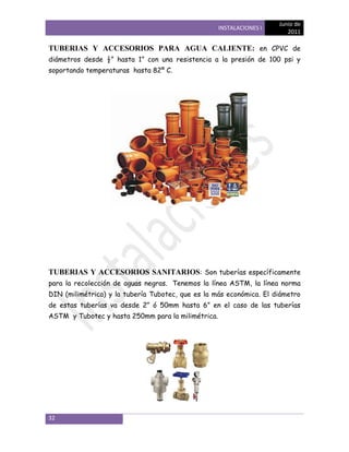 Junio de
                                                    INSTALACIONES I
                                                                         2011

TUBERIAS Y ACCESORIOS PARA AGUA CALIENTE: en CPVC de
diámetros desde ½‖ hasta 1‖ con una resistencia a la presión de 100 psi y
soportando temperaturas hasta 82º C.




TUBERIAS Y ACCESORIOS SANITARIOS: Son tuberías específicamente
para la recolección de aguas negras. Tenemos la línea ASTM, la línea norma
DIN (milimétrica) y la tubería Tubotec, que es la más económica. El diámetro
de estas tuberías va desde 2‖ ó 50mm hasta 6‖ en el caso de las tuberías
ASTM y Tubotec y hasta 250mm para la milimétrica.




32
 