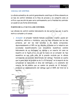 Junio de
                                                            INSTALACIONES I
                                                                                  2011

VÁLVULA DE CONTROL

La válvula automática de control generalmente constituye el último elemento en
un lazo de control instalado en la línea de proceso y se comporta como un
orificio cuya sección de paso varia continuamente con la finalidad de controlar
un caudal en una forma determinada.

PARTES DE LA VÁLVULA DE CONTROL

Las válvulas de control constan básicamente de dos partes que son: la parte
motriz o actuador y el cuerpo.

      Actuador: el actuador también llamado accionador o motor, puede ser
      neumático, eléctrico o hidráulico, pero los más utilizados son los dos
      primeros,    por   ser   las   más    sencillas   y   de   rápida   actuaciones.
      Aproximadamente el 90% de las válvulas utilizadas en la industria son
      accionadas    neumáticamente.        Los   actuadores      neumáticos   constan
      básicamente de un diafragma, un vástago y un resorte tal como se
      muestra en la figura (1-a.). Lo que se busca en un actuador de tipo
      neumático es que cada valor de la presión recibida por la válvula
      corresponda una posición determinada del vástago. Teniendo en cuenta
      que la gama usual de presión es de 3 a 15 lbs/pulg² en la mayoría de los
      actuadores se selecciona el área del diafragma y la constante del
      resorte de tal manera que un cambio de presión de 12 lbs/pulg²,
      produzca un desplazamiento del vástago igual al 100% del total de la
      carrera.




39
 