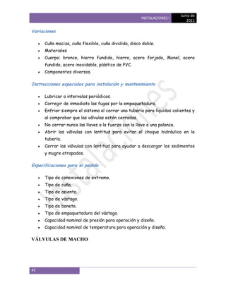 Junio de
                                                       INSTALACIONES I
                                                                              2011

Variaciones

      Cuña maciza, cuña flexible, cuña dividida, disco doble.
      Materiales
      Cuerpo: bronce, hierro fundido, hierro, acero forjado, Monel, acero
      fundido, acero inoxidable, plástico de PVC.
      Componentes diversos.

Instrucciones especiales para instalación y mantenimiento

      Lubricar a intervalos periódicos.
      Corregir de inmediato las fugas por la empaquetadura.
      Enfriar siempre el sistema al cerrar una tubería para líquidos calientes y
      al comprobar que las válvulas estén cerradas.
      No cerrar nunca las llaves a la fuerza con la llave o una palanca.
      Abrir las válvulas con lentitud para evitar el choque hidráulico en la
      tubería.
      Cerrar las válvulas con lentitud para ayudar a descargar los sedimentos
      y mugre atrapados.

Especificaciones para el pedido

      Tipo de conexiones de extremo.
      Tipo de cuña.
      Tipo de asiento.
      Tipo de vástago.
      Tipo de bonete.
      Tipo de empaquetadura del vástago.
      Capacidad nominal de presión para operación y diseño.
      Capacidad nominal de temperatura para operación y diseño.

VÁLVULAS DE MACHO




42
 
