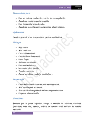 Junio de
                                                      INSTALACIONES I
                                                                           2011

Recomendada para

      Para servicio de conducción y corte, sin estrangulación.
      Cuando se requiere apertura rápida.
      Para temperaturas moderadas.
      Cuando se necesita resistencia mínima a la circulación.

Aplicaciones

Servicio general, altas temperaturas, pastas semilíquidas.

Ventajas

      Bajo costo.
      Alta capacidad.
      Corte bidireccional.
      Circulación en línea recta.
      Pocas fugas.
      Se limpia por si sola.
      Poco mantenimiento.
      No requiere lubricación.
      Tamaño compacto.
      Cierre hermético con baja torsión (par).

Desventajas

      Características deficientes para estrangulación.
      Alta torsión para accionarla.
      Susceptible al desgaste de sellos o empaquetaduras.
      Propensa a la cavitación.

Variaciones

Entrada por la parte superior, cuerpo o entrada de extremo divididos
(partidos), tres vías, Venturi, orificio de tamaño total, orificio de tamaño
reducido.
47
 