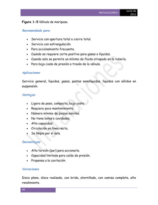 Junio de
                                                      INSTALACIONES I
                                                                              2011

Figura 1-5 Válvula de mariposa.

Recomendada para

      Servicio con apertura total o cierre total.
      Servicio con estrangulación.
      Para accionamiento frecuente.
      Cuando se requiere corte positivo para gases o líquidos.
      Cuando solo se permite un mínimo de fluido atrapado en la tubería.
      Para baja ciada de presión a través de la válvula.

Aplicaciones

Servicio general, líquidos, gases, pastas semilíquidas, líquidos con sólidos en
suspensión.

Ventajas

      Ligera de peso, compacta, bajo costo.
      Requiere poco mantenimiento.
      Número mínimo de piezas móviles.
      No tiene bolas o cavidades.
      Alta capacidad.
      Circulación en línea recta.
      Se limpia por sí sola.

Desventajas

      Alta torsión (par) para accionarla.
      Capacidad limitada para caída de presión.
      Propensa a la cavitación.

Variaciones

Disco plano, disco realzado, con brida, atornillado, con camisa completa, alto
rendimiento.

49
 