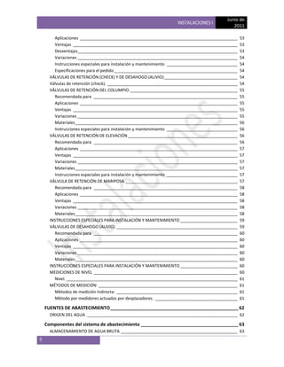 Junio de
                                                                    INSTALACIONES I
                                                                                               2011

        Aplicaciones _____________________________________________________________________          53
        Ventajas ________________________________________________________________________           53
        Desventajas______________________________________________________________________           53
        Variaciones ______________________________________________________________________          54
        Instrucciones especiales para instalación y mantenimiento _______________________________   54
        Especificaciones para el pedido ______________________________________________________      54
      VÁLVULAS DE RETENCIÓN (CHECK) Y DE DESAHOGO (ALIVIO) ________________________________         54
      Válvulas de retención (check). _________________________________________________________      54
      VÁLVULAS DE RETENCIÓN DEL COLUMPIO. _______________________________________________           55
        Recomendada para _______________________________________________________________            55
        Aplicaciones _____________________________________________________________________          55
        Ventajas ________________________________________________________________________           55
        Variaciones ______________________________________________________________________          55
        Materiales _______________________________________________________________________          56
        Instrucciones especiales para instalación y mantenimiento _______________________________   56
      VÁLVULAS DE RETENCIÓN DE ELEVACIÓN ________________________________________________           56
        Recomendada para _______________________________________________________________            56
        Aplicaciones _____________________________________________________________________          57
        Ventajas ________________________________________________________________________           57
        Variaciones ______________________________________________________________________          57
        Materiales _______________________________________________________________________          57
        Instrucciones especiales para instalación y mantenimiento _______________________________   57
      VÁLVULA DE RETENCIÓN DE MARIPOSA _________________________________________________            57
        Recomendada para _______________________________________________________________            58
        Aplicaciones _____________________________________________________________________          58
        Ventajas ________________________________________________________________________           58
        Variaciones ______________________________________________________________________          58
        Materiales _______________________________________________________________________          58
      INSTRUCCIONES ESPECIALES PARA INSTALACIÓN Y MANTENIMIENTO _________________________           59
      VÁLVULAS DE DESAHOGO (ALIVIO) _____________________________________________________           59
        Recomendada para _______________________________________________________________            60
        Aplicaciones _____________________________________________________________________          60
        Ventajas ________________________________________________________________________           60
        Variaciones ______________________________________________________________________          60
        Materiales _______________________________________________________________________          60
      INSTRUCCIONES ESPECIALES PARA INSTALACIÓN Y MANTENIMIENTO _________________________           60
      MEDICIONES DE NIVEL _______________________________________________________________           60
        Nivel. ___________________________________________________________________________          61
      MÉTODOS DE MEDICIÓN _____________________________________________________________             61
        Métodos de medición indirecta: _____________________________________________________        61
        Método por medidores actuados por desplazadores. ____________________________________       61

    FUENTES DE ABASTECIMIENTO __________________________________________________ 62
      ORIGEN DEL AGUA __________________________________________________________________ 62

    Componentes del sistema de abastecimiento ______________________________________ 63
      ALMACENAMIENTO DE AGUA BRUTA ___________________________________________________ 63
5
 