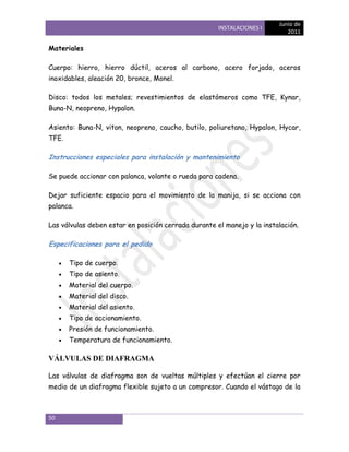 Junio de
                                                      INSTALACIONES I
                                                                            2011

Materiales

Cuerpo: hierro, hierro dúctil, aceros al carbono, acero forjado, aceros
inoxidables, aleación 20, bronce, Monel.

Disco: todos los metales; revestimientos de elastómeros como TFE, Kynar,
Buna-N, neopreno, Hypalon.

Asiento: Buna-N, viton, neopreno, caucho, butilo, poliuretano, Hypalon, Hycar,
TFE.

Instrucciones especiales para instalación y mantenimiento

Se puede accionar con palanca, volante o rueda para cadena.

Dejar suficiente espacio para el movimiento de la manija, si se acciona con
palanca.

Las válvulas deben estar en posición cerrada durante el manejo y la instalación.

Especificaciones para el pedido

       Tipo de cuerpo.
       Tipo de asiento.
       Material del cuerpo.
       Material del disco.
       Material del asiento.
       Tipo de accionamiento.
       Presión de funcionamiento.
       Temperatura de funcionamiento.

VÁLVULAS DE DIAFRAGMA

Las válvulas de diafragma son de vueltas múltiples y efectúan el cierre por
medio de un diafragma flexible sujeto a un compresor. Cuando el vástago de la



50
 