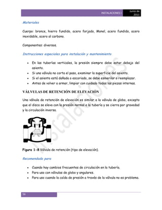 Junio de
                                                       INSTALACIONES I
                                                                                 2011

Materiales

Cuerpo: bronce, hierro fundido, acero forjado, Monel, acero fundido, acero
inoxidable, acero al carbono.

Componentes: diversos.

Instrucciones especiales para instalación y mantenimiento

       En las tuberías verticales, la presión siempre debe estar debajo del
       asiento.
       Si una válvula no corta el paso, examinar la superficie del asiento.
       Si el asiento está dañada o escoriado, se debe esmerilar o reemplazar.
       Antes de volver a armar, limpiar con cuidado todas las piezas internas.

VÁLVULAS DE RETENCIÓN DE ELEVACIÓN

Una válvula de retención de elevación es similar a la válvula de globo, excepto
que el disco se eleva con la presión normal e la tubería y se cierra por gravedad
y la circulación inversa.




Figura 1-8 Válvula de retención (tipo de elevación).

Recomendada para

       Cuando hay cambios frecuentes de circulación en la tubería.
       Para uso con válvulas de globo y angulares.
       Para uso cuando la caída de presión a través de la válvula no es problema.




56
 