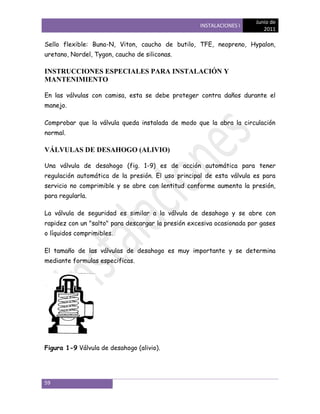 Junio de
                                                    INSTALACIONES I
                                                                          2011

Sello flexible: Buna-N, Viton, caucho de butilo, TFE, neopreno, Hypalon,
uretano, Nordel, Tygon, caucho de siliconas.

INSTRUCCIONES ESPECIALES PARA INSTALACIÓN Y
MANTENIMIENTO

En las válvulas con camisa, esta se debe proteger contra daños durante el
manejo.

Comprobar que la válvula queda instalada de modo que la abra la circulación
normal.

VÁLVULAS DE DESAHOGO (ALIVIO)

Una válvula de desahogo (fig. 1-9) es de acción automática para tener
regulación automática de la presión. El uso principal de esta válvula es para
servicio no comprimible y se abre con lentitud conforme aumenta la presión,
para regularla.

La válvula de seguridad es similar a la válvula de desahogo y se abre con
rapidez con un "salto" para descargar la presión excesiva ocasionada por gases
o líquidos comprimibles.

El tamaño de las válvulas de desahogo es muy importante y se determina
mediante formulas especificas.




Figura 1-9 Válvula de desahogo (alivio).




59
 