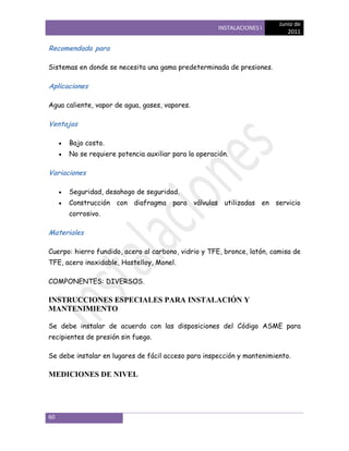 Junio de
                                                     INSTALACIONES I
                                                                            2011

Recomendada para

Sistemas en donde se necesita una gama predeterminada de presiones.

Aplicaciones

Agua caliente, vapor de agua, gases, vapores.

Ventajas

      Bajo costo.
      No se requiere potencia auxiliar para la operación.

Variaciones

      Seguridad, desahogo de seguridad.
      Construcción con diafragma para válvulas utilizadas en servicio
      corrosivo.

Materiales

Cuerpo: hierro fundido, acero al carbono, vidrio y TFE, bronce, latón, camisa de
TFE, acero inoxidable, Hastelloy, Monel.

COMPONENTES: DIVERSOS.

INSTRUCCIONES ESPECIALES PARA INSTALACIÓN Y
MANTENIMIENTO

Se debe instalar de acuerdo con las disposiciones del Código ASME para
recipientes de presión sin fuego.

Se debe instalar en lugares de fácil acceso para inspección y mantenimiento.

MEDICIONES DE NIVEL




60
 
