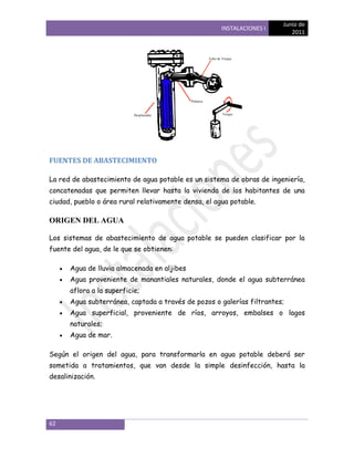 Junio de
                                                      INSTALACIONES I
                                                                           2011




FUENTES DE ABASTECIMIENTO

La red de abastecimiento de agua potable es un sistema de obras de ingeniería,
concatenadas que permiten llevar hasta la vivienda de los habitantes de una
ciudad, pueblo o área rural relativamente densa, el agua potable.

ORIGEN DEL AGUA

Los sistemas de abastecimiento de agua potable se pueden clasificar por la
fuente del agua, de le que se obtienen:

      Agua de lluvia almacenada en aljibes
      Agua proveniente de manantiales naturales, donde el agua subterránea
      aflora a la superficie;
      Agua subterránea, captada a través de pozos o galerías filtrantes;
      Agua superficial, proveniente de ríos, arroyos, embalses o lagos
      naturales;
      Agua de mar.

Según el origen del agua, para transformarla en agua potable deberá ser
sometida a tratamientos, que van desde la simple desinfección, hasta la
desalinización.




62
 