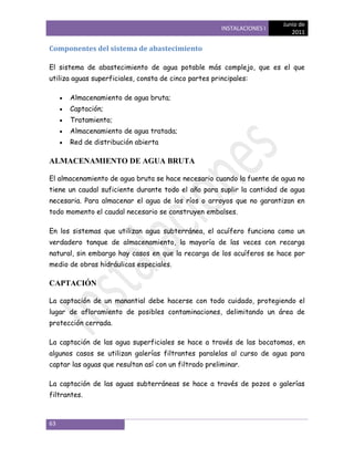 Junio de
                                                       INSTALACIONES I
                                                                            2011

Componentes del sistema de abastecimiento

El sistema de abastecimiento de agua potable más complejo, que es el que
utiliza aguas superficiales, consta de cinco partes principales:

      Almacenamiento de agua bruta;
      Captación;
      Tratamiento;
      Almacenamiento de agua tratada;
      Red de distribución abierta

ALMACENAMIENTO DE AGUA BRUTA

El almacenamiento de agua bruta se hace necesario cuando la fuente de agua no
tiene un caudal suficiente durante todo el año para suplir la cantidad de agua
necesaria. Para almacenar el agua de los ríos o arroyos que no garantizan en
todo momento el caudal necesario se construyen embalses.

En los sistemas que utilizan agua subterránea, el acuífero funciona como un
verdadero tanque de almacenamiento, la mayoría de las veces con recarga
natural, sin embargo hay casos en que la recarga de los acuíferos se hace por
medio de obras hidráulicas especiales.

CAPTACIÓN

La captación de un manantial debe hacerse con todo cuidado, protegiendo el
lugar de afloramiento de posibles contaminaciones, delimitando un área de
protección cerrada.

La captación de las agua superficiales se hace a través de las bocatomas, en
algunos casos se utilizan galerías filtrantes paralelas al curso de agua para
captar las aguas que resultan así con un filtrado preliminar.

La captación de las aguas subterráneas se hace a través de pozos o galerías
filtrantes.



63
 