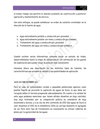 Junio de
                                                       INSTALACIONES I
                                                                               2011

al mismo tiempo nos permita la máxima economía de construcción y posterior
operación y mantenimiento de servicio.

Con este enfoque, se puede establecer un orden de carácter orientador en la
elección de la fuente de agua:




     a. Agua naturalmente potable y conducción por gravedad
     b. Agua naturalmente potable con toma y conducción por bombeo
     c. Tratamiento del agua y conducción por gravedad
     d. Tratamiento del agua con toma y conducción por bombero




Cuando existan varias alternativas conviene hacer un estudio de todas,
desarrollándolas hasta la etapa de anteproyecto con estimación de los gastos
de explotación para poder elegir la solución más conveniente.

Haremos ahora una descripción de los distintos tipos de fuentes, las
características que proveen la calidad y sus posibilidades de aplicación.




AGUAS METEÓRICAS:

Para el caso de comunidades rurales o pequeñas poblaciones aparece como
posible fuente de provisión la captación de aguas de lluvia, la que debe ser
recogida sobre el terreno preparado adecuadamente. En cuanto a la calidad de
esta agua podemos mencionar que tienen sólidos disueltos en baja cantidad,
muy baja turbiedad; por su composición química se consideran de baja
alcalinidad y dureza, y a su vez de alto contenido de CO2 (las aguas de lluvia al
caer disuelven el CO2 de la atmósfera). Esto se corrige mediante el agregado
de cal, Para este tipo de tratamiento es conveniente no utilizar cañerías de
plomo por la agresividad de las aguas.


66
 