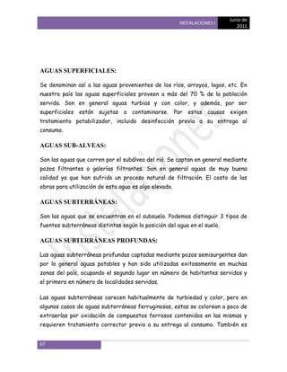 Junio de
                                                       INSTALACIONES I
                                                                            2011




AGUAS SUPERFICIALES:

Se denominan así a las aguas provenientes de los ríos, arroyos, lagos, etc. En
nuestro país las aguas superficiales proveen a más del 70 % de la población
servida. Son en general aguas turbias y con color, y además, por ser
superficiales están sujetas a contaminarse. Por estas causas exigen
tratamiento potabilizador, incluido desinfección previa a su entrega al
consumo.

AGUAS SUB-ALVEAS:

Son las aguas que corren por el subálveo del rió. Se captan en general mediante
pozos filtrantes o galerías filtrantes. Son en general aguas de muy buena
calidad ya que han sufrido un proceso natural de filtración. El costo de las
obras para utilización de esta agua es algo elevado.

AGUAS SUBTERRÁNEAS:

Son las aguas que se encuentran en el subsuelo. Podemos distinguir 3 tipos de
fuentes subterráneas distintas según la posición del agua en el suelo.

AGUAS SUBTERRÁNEAS PROFUNDAS:

Las aguas subterráneas profundas captadas mediante pozos semisurgentes dan
por lo general aguas potables y han sido utilizadas exitosamente en muchas
zonas del país, ocupando el segundo lugar en número de habitantes servidos y
el primero en número de localidades servidas.

Las aguas subterráneas carecen habitualmente de turbiedad y color, pero en
algunos casos de aguas subterráneas ferruginosas, estas se colorean a poco de
extraerlas por oxidación de compuestos ferrosos contenidos en las mismas y
requieren tratamiento corrector previo a su entrega al consumo. También es


67
 