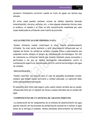 Junio de
                                                     INSTALACIONES I
                                                                            2011

necesario tratamiento corrector cuando se trata de aguas con dureza muy
elevada.

En otros casos pueden contener exceso de sólidos disueltos (elevada
mineralización), cloruros, sulfatos, etc., o bien algunos elementos tóxicos como
el arsénico, el vanadio o el flúor en alta concentración resultando por esta
causa inadecuada su utilización como fuente de provisión.




AGUAS FREÁTICAS O DE PRIMERA NAPA:

Pueden utilizarse cuando constituyen la única fuente económicamente
utilizable. Su nivel oscila bastante y está directamente influenciado por el
régimen de lluvias. Su calidad es variable y aunque física y químicamente sea
aceptable existe siempre el peligro de contaminación microbiológica. Por ello
de resolverse su utilización habrás que hacerlo mediante pozos excavados o
perforados a los que se deberá protegerlos adecuadamente contra la
contaminación superficial, manteniendo estricto control bacteriológico del agua
de consumo.

MANANTIALES:

Pueden constituir una solución para el caso de pequeñas localidades rurales,
siempre que tengan caudal suficiente y calidad adecuada. La captación debe
estar adecuadamente protegida.

El manantial será tanto más seguro como cuanto menos variable sea su caudal,
influenciado este por el régimen de lluvias y menos alterable sea la calidad del
agua.

COMPONENTES DE UN SISTEMA DE ABASTECIMIENTO:

La enumeración de los componentes de un sistema de abastecimiento de agua
guarda relación con los procesos de potabilización necesarios a realizar al agua
antes de la entrega al consumo. Hemos estudiado anteriormente las distintas

68
 