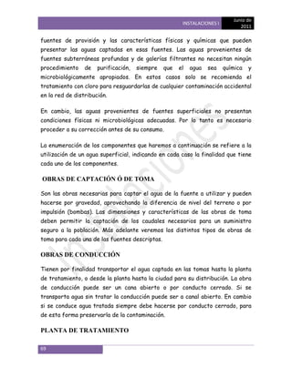Junio de
                                                       INSTALACIONES I
                                                                               2011

fuentes de provisión y las características físicas y químicas que pueden
presentar las aguas captadas en esas fuentes. Las aguas provenientes de
fuentes subterráneas profundas y de galerías filtrantes no necesitan ningún
procedimiento    de   purificación,   siempre   que   el   agua   sea    química   y
microbiológicamente apropiados. En estos casos solo se recomienda el
tratamiento con cloro para resguardarlas de cualquier contaminación accidental
en la red de distribución.

En cambio, las aguas provenientes de fuentes superficiales no presentan
condiciones físicas ni microbiológicas adecuadas. Por lo tanto es necesario
proceder a su corrección antes de su consumo.

La enumeración de los componentes que haremos a continuación se refiere a la
utilización de un agua superficial, indicando en cada caso la finalidad que tiene
cada uno de los componentes.

OBRAS DE CAPTACIÓN Ó DE TOMA

Son las obras necesarias para captar el agua de la fuente a utilizar y pueden
hacerse por gravedad, aprovechando la diferencia de nivel del terreno o por
impulsión (bombas). Las dimensiones y características de las obras de toma
deben permitir la captación de los caudales necesarios para un suministro
seguro a la población. Más adelante veremos los distintos tipos de obras de
toma para cada una de las fuentes descriptas.

OBRAS DE CONDUCCIÓN

Tienen por finalidad transportar el agua captada en las tomas hasta la planta
de tratamiento, o desde la planta hasta la ciudad para su distribución. La obra
de conducción puede ser un cana abierto o por conducto cerrado. Si se
transporta agua sin tratar la conducción puede ser a canal abierto. En cambio
si se conduce agua tratada siempre debe hacerse por conducto cerrado, para
de esta forma preservarla de la contaminación.

PLANTA DE TRATAMIENTO

69
 